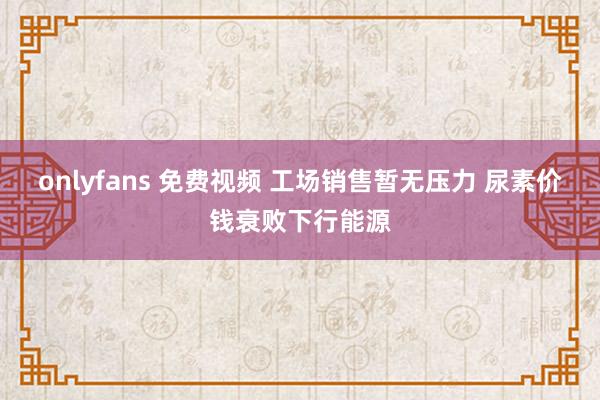 onlyfans 免费视频 工场销售暂无压力 尿素价钱衰败下行能源