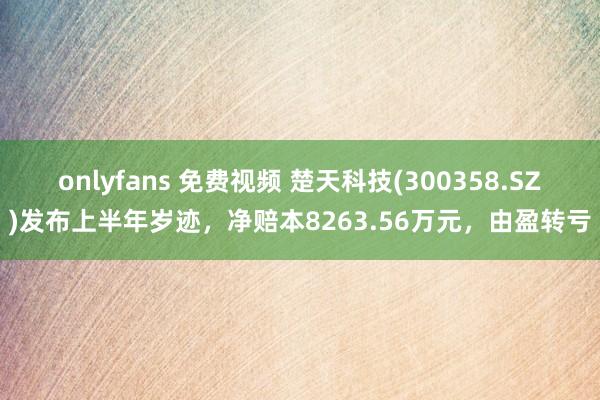 onlyfans 免费视频 楚天科技(300358.SZ)发布上半年岁迹，净赔本8263.56万元，由盈转亏