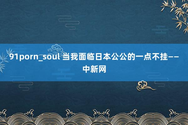 91porn_soul 当我面临日本公公的一点不挂——中新网