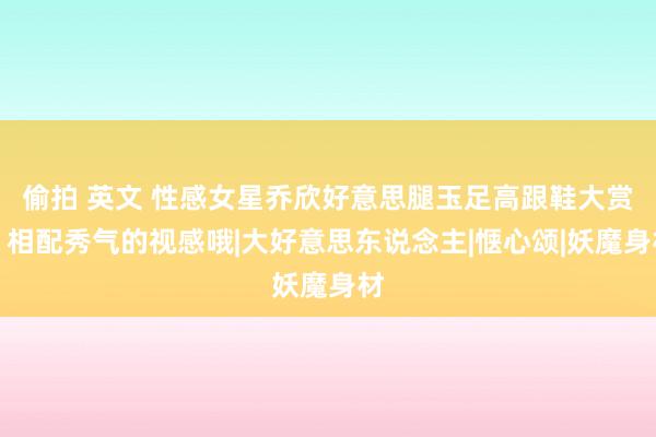 偷拍 英文 性感女星乔欣好意思腿玉足高跟鞋大赏，相配秀气的视感哦|大好意思东说念主|惬心颂|妖魔身材