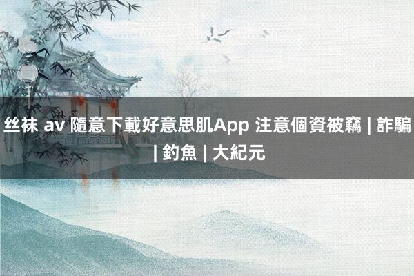 丝袜 av 隨意下載好意思肌App 注意個資被竊 | 詐騙 | 釣魚 | 大紀元