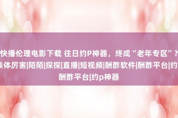 快播伦理电影下载 往日约P神器，终成“老年专区”？网友集体厉害|陌陌|探探|直播|短视频|酬酢软件|酬酢平台|约p神器