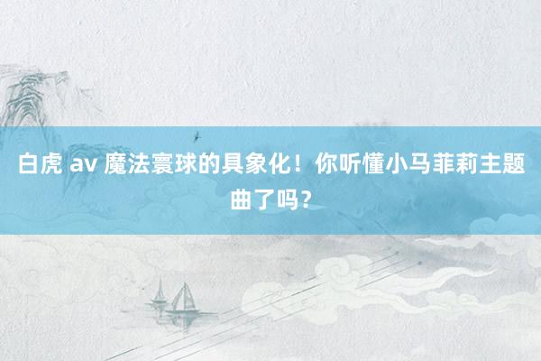 白虎 av 魔法寰球的具象化！你听懂小马菲莉主题曲了吗？