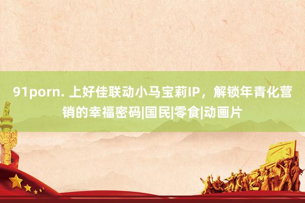 91porn. 上好佳联动小马宝莉IP，解锁年青化营销的幸福密码|国民|零食|动画片