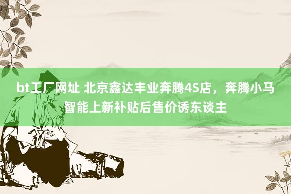 bt工厂网址 北京鑫达丰业奔腾4S店，奔腾小马智能上新补贴后售价诱东谈主