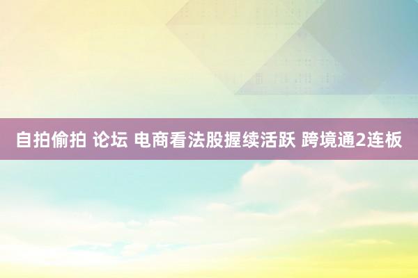 自拍偷拍 论坛 电商看法股握续活跃 跨境通2连板