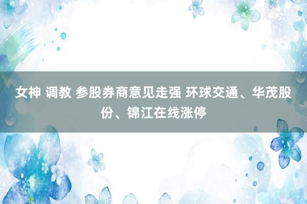 女神 调教 参股券商意见走强 环球交通、华茂股份、锦江在线涨停