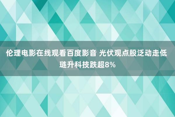 伦理电影在线观看百度影音 光伏观点股泛动走低 琏升科技跌超8%