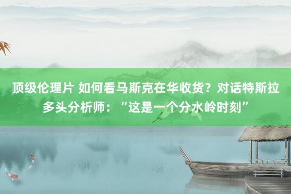 顶级伦理片 如何看马斯克在华收货？对话特斯拉多头分析师：“这是一个分水岭时刻”