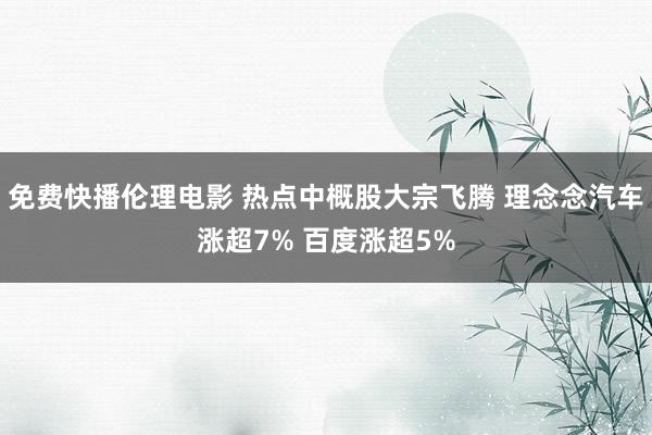 免费快播伦理电影 热点中概股大宗飞腾 理念念汽车涨超7% 百度涨超5%