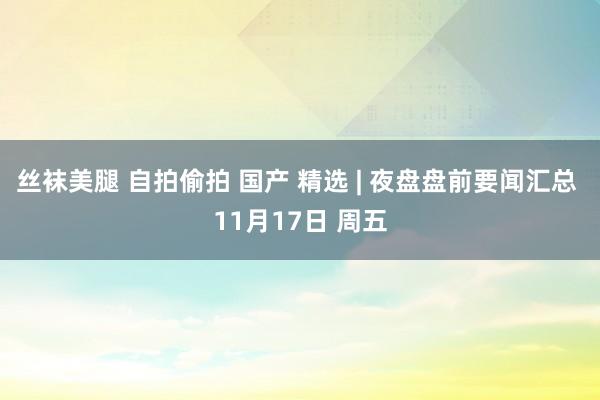 丝袜美腿 自拍偷拍 国产 精选 | 夜盘盘前要闻汇总 11月17日 周五