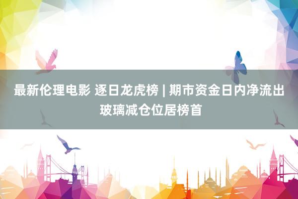 最新伦理电影 逐日龙虎榜 | 期市资金日内净流出 玻璃减仓位居榜首