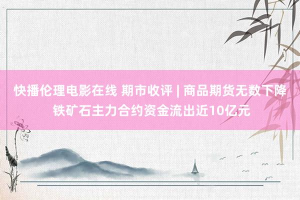 快播伦理电影在线 期市收评 | 商品期货无数下降 铁矿石主力合约资金流出近10亿元