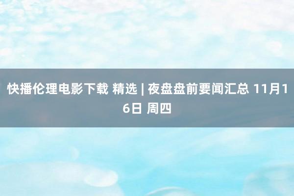 快播伦理电影下载 精选 | 夜盘盘前要闻汇总 11月16日 周四