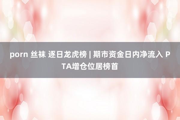 porn 丝袜 逐日龙虎榜 | 期市资金日内净流入 PTA增仓位居榜首
