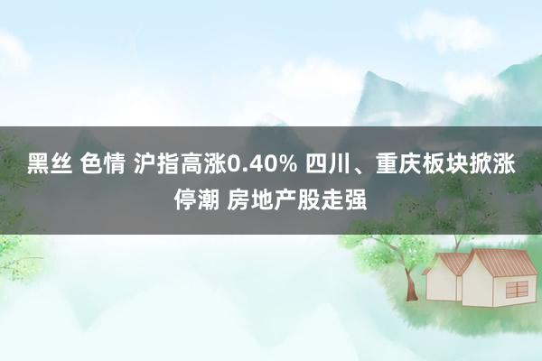 黑丝 色情 沪指高涨0.40% 四川、重庆板块掀涨停潮 房地产股走强
