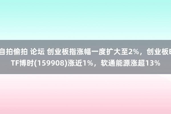 自拍偷拍 论坛 创业板指涨幅一度扩大至2%，创业板ETF博时(159908)涨近1%，软通能源涨超13%