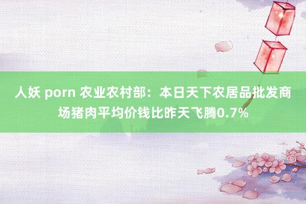 人妖 porn 农业农村部：本日天下农居品批发商场猪肉平均价钱比昨天飞腾0.7%