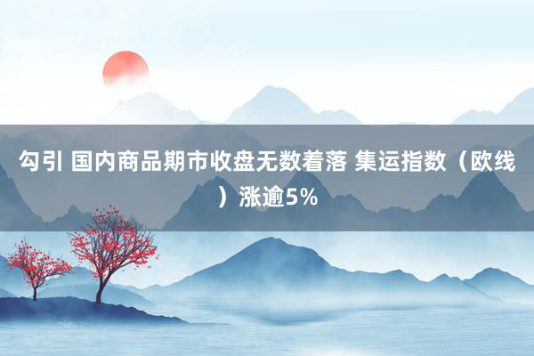 勾引 国内商品期市收盘无数着落 集运指数（欧线）涨逾5%