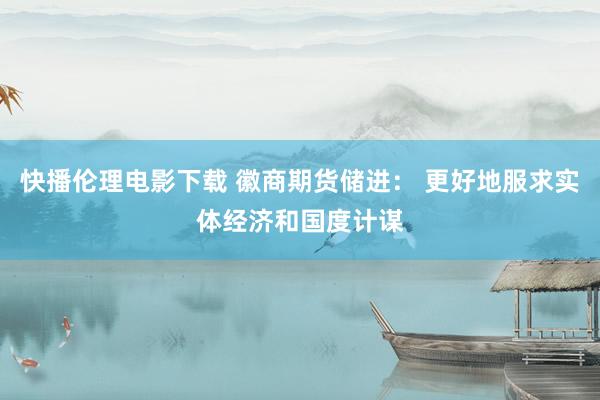 快播伦理电影下载 徽商期货储进： 更好地服求实体经济和国度计谋