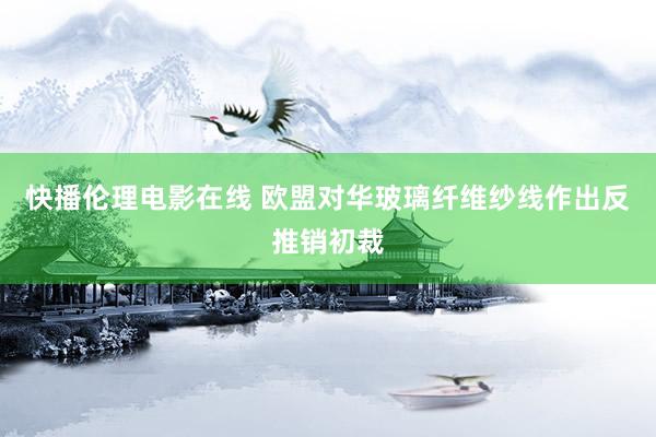快播伦理电影在线 欧盟对华玻璃纤维纱线作出反推销初裁