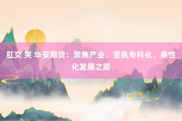 肛交 哭 华安期货：聚焦产业，坚执专科化、秉性化发展之路