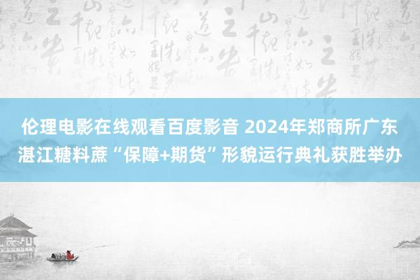 伦理电影在线观看百度影音 2024年郑商所广东湛江糖料蔗“保障+期货”形貌运行典礼获胜举办