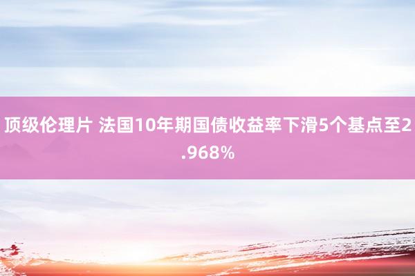 顶级伦理片 法国10年期国债收益率下滑5个基点至2.968%