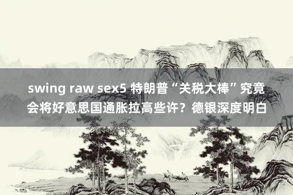 swing raw sex5 特朗普“关税大棒”究竟会将好意思国通胀拉高些许？德银深度明白