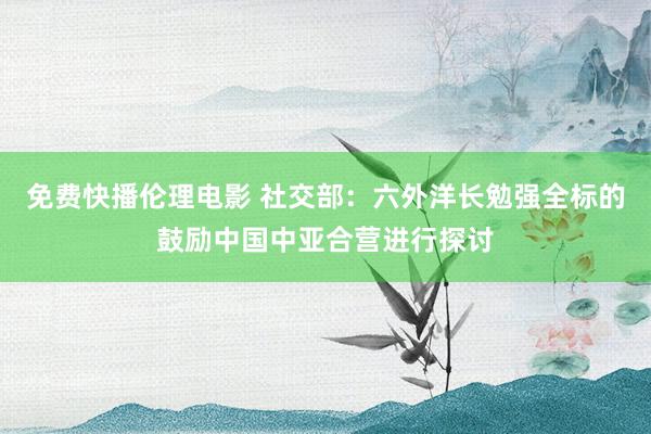 免费快播伦理电影 社交部：六外洋长勉强全标的鼓励中国中亚合营进行探讨