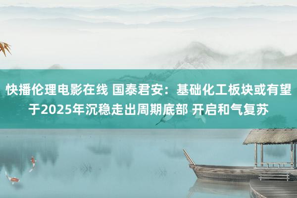 快播伦理电影在线 国泰君安：基础化工板块或有望于2025年沉稳走出周期底部 开启和气复苏