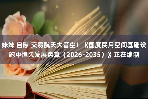 妹妹 自慰 交易航天大音尘！《国度民用空间基础设施中恒久发展盘算（2026-2035）》正在编制