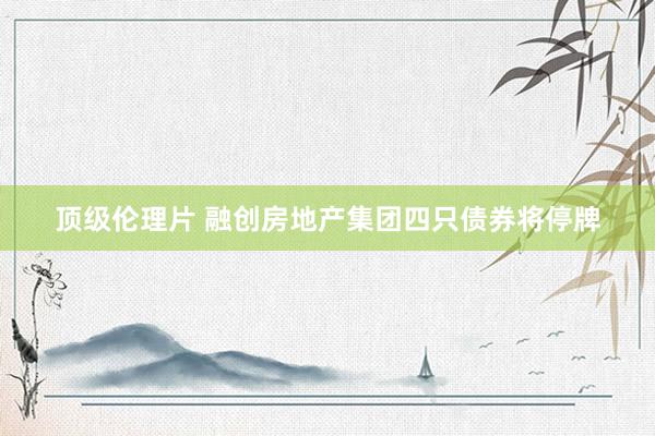 顶级伦理片 融创房地产集团四只债券将停牌