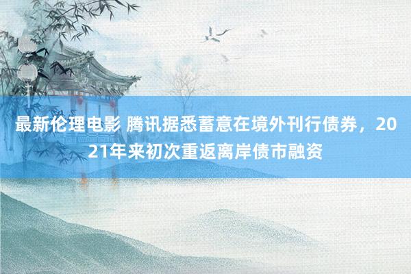 最新伦理电影 腾讯据悉蓄意在境外刊行债券，2021年来初次重返离岸债市融资