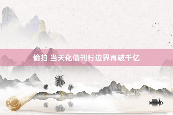 偷拍 当天化债刊行边界再破千亿