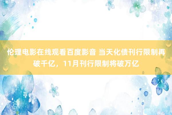 伦理电影在线观看百度影音 当天化债刊行限制再破千亿，11月刊行限制将破万亿