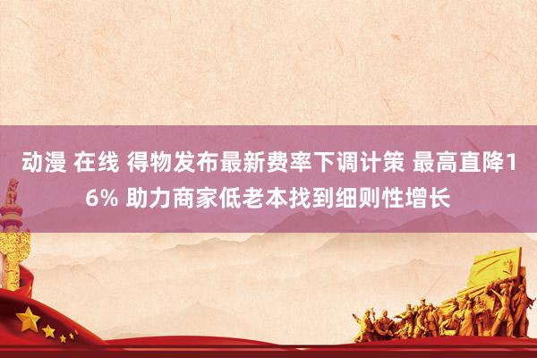 动漫 在线 得物发布最新费率下调计策 最高直降16% 助力商家低老本找到细则性增长