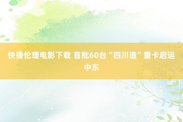 快播伦理电影下载 首批60台“四川造”重卡启运中东