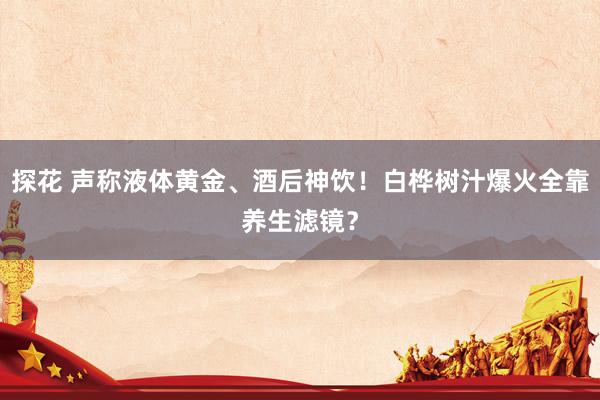 探花 声称液体黄金、酒后神饮！白桦树汁爆火全靠养生滤镜？