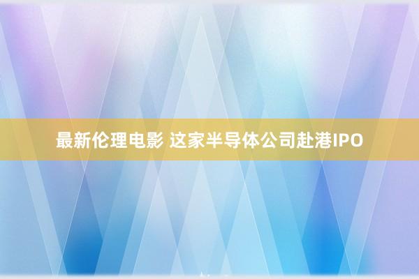 最新伦理电影 这家半导体公司赴港IPO