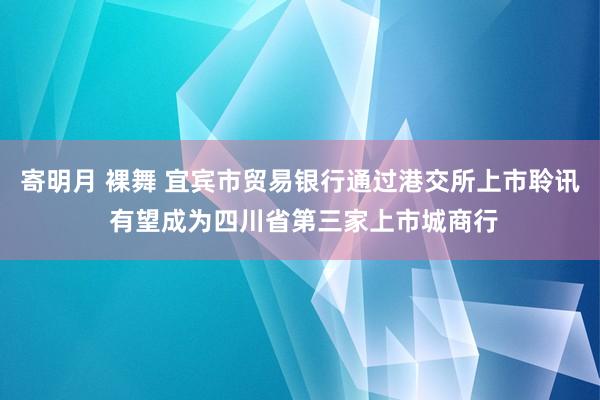 寄明月 裸舞 宜宾市贸易银行通过港交所上市聆讯 有望成为四川省第三家上市城商行