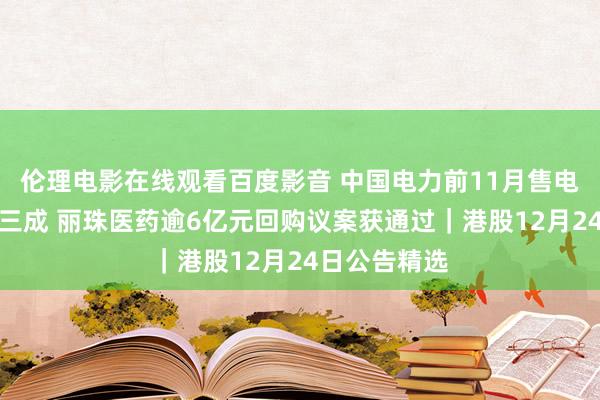 伦理电影在线观看百度影音 中国电力前11月售电量同比增近三成 丽珠医药逾6亿元回购议案获通过｜港股12月24日公告精选