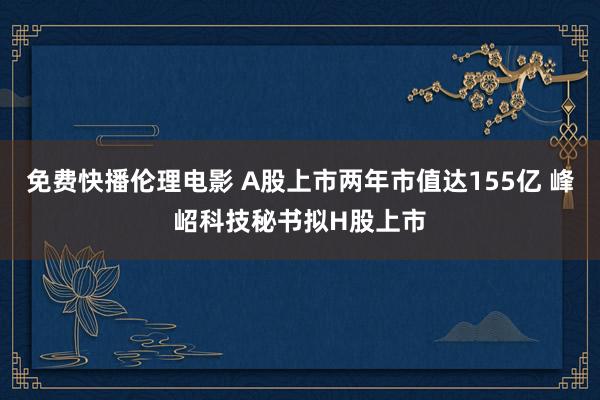 免费快播伦理电影 A股上市两年市值达155亿 峰岹科技秘书拟H股上市