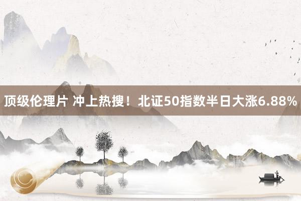顶级伦理片 冲上热搜！北证50指数半日大涨6.88%