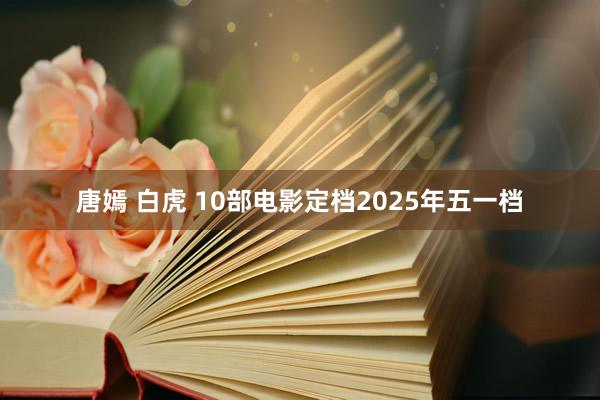 唐嫣 白虎 10部电影定档2025年五一档