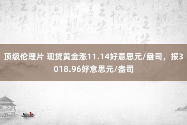 顶级伦理片 现货黄金涨11.14好意思元/盎司，报3018.96好意思元/盎司