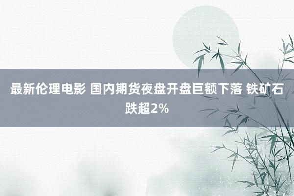 最新伦理电影 国内期货夜盘开盘巨额下落 铁矿石跌超2%