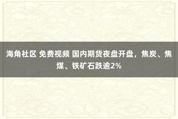 海角社区 免费视频 国内期货夜盘开盘，焦炭、焦煤、铁矿石跌逾2%